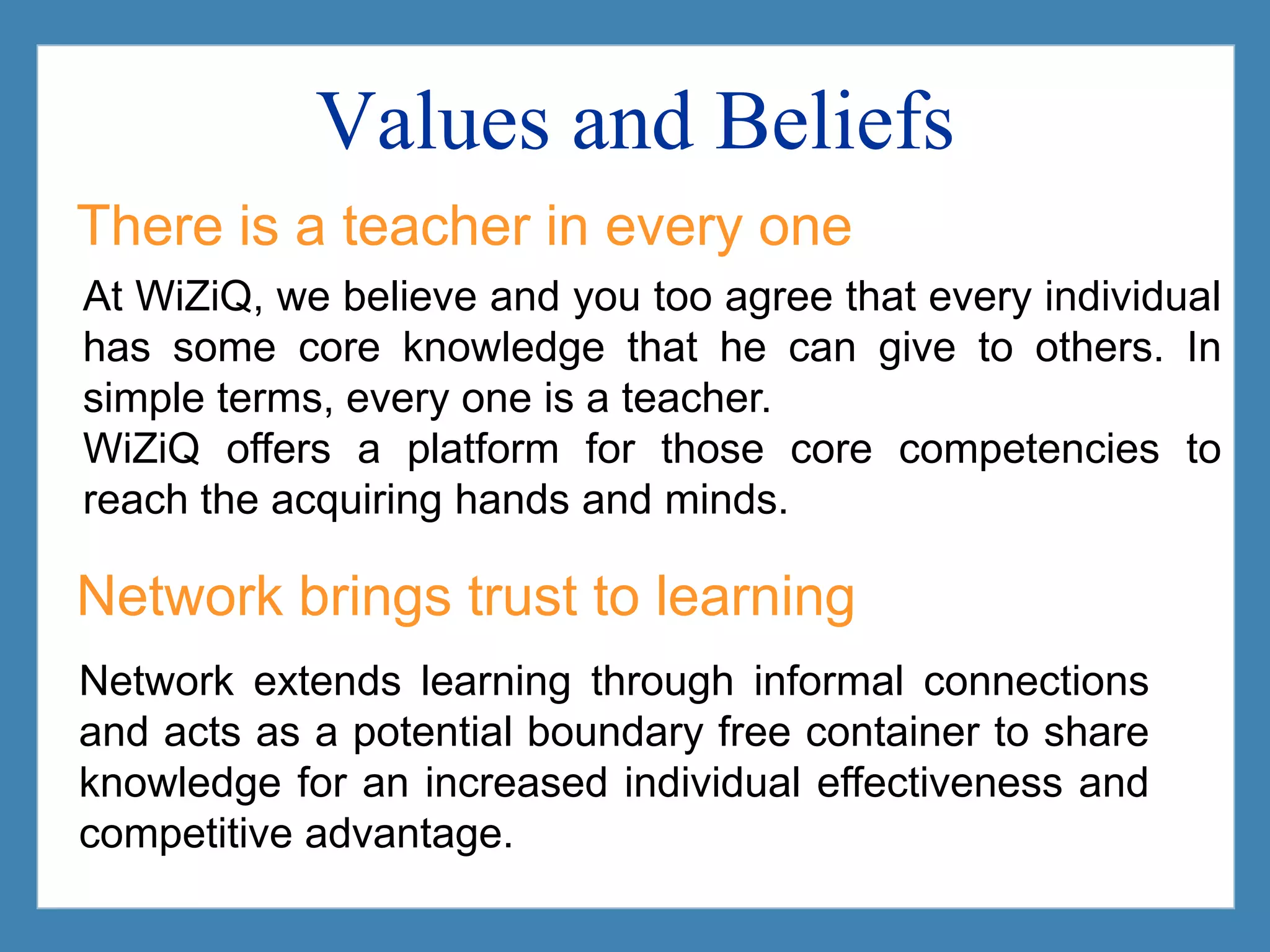 Values and BeliefsThere is a teacher in every oneAt WiZiQ, we believe and you too agree that every individual has some core knowledge that he can give to others. In simple terms, every one is a teacher. WiZiQ offers a platform for those core competencies to reach the acquiring hands and minds.Network brings trust to learningNetwork extends learning through informal connections and acts as a potential boundary free container to share knowledge for an increased individual effectiveness and competitive advantage.
