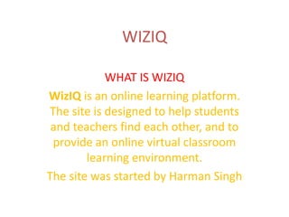 WIZIQ
WHAT IS WIZIQ
WizIQ is an online learning platform.
The site is designed to help students
and teachers find each other, and to
provide an online virtual classroom
learning environment.
The site was started by Harman Singh

 