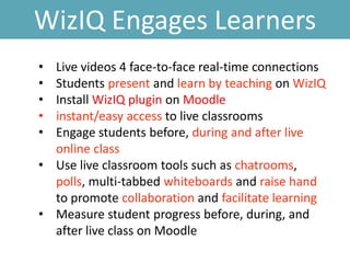 WizIQ Engages Learners
• Live videos 4 face-to-face real-time connections
• Students present and learn by teaching on WizIQ
• Install WizIQ plugin on Moodle
• instant/easy access to live classrooms
• Engage students before, during and after live
online class
• Use live classroom tools such as chatrooms,
polls, multi-tabbed whiteboards and raise hand
to promote collaboration and facilitate learning
• Measure student progress before, during, and
after live class on Moodle
 