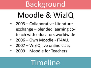 Background
Timeline
• 2003 – Collaborative Literature
exchange – blended learning co-
teach with educators worldwide
• 2006 – Own Moodle - IT4ALL
• 2007 – WizIQ live online class
• 2009 – Moodle for Teachers
Moodle & WizIQ
 