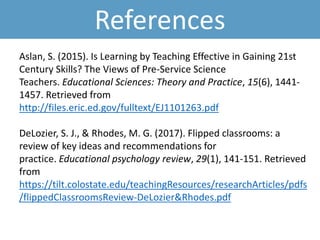 References
Aslan, S. (2015). Is Learning by Teaching Effective in Gaining 21st
Century Skills? The Views of Pre-Service Science
Teachers. Educational Sciences: Theory and Practice, 15(6), 1441-
1457. Retrieved from
http://files.eric.ed.gov/fulltext/EJ1101263.pdf
DeLozier, S. J., & Rhodes, M. G. (2017). Flipped classrooms: a
review of key ideas and recommendations for
practice. Educational psychology review, 29(1), 141-151. Retrieved
from
https://tilt.colostate.edu/teachingResources/researchArticles/pdfs
/flippedClassroomsReview-DeLozier&Rhodes.pdf
 