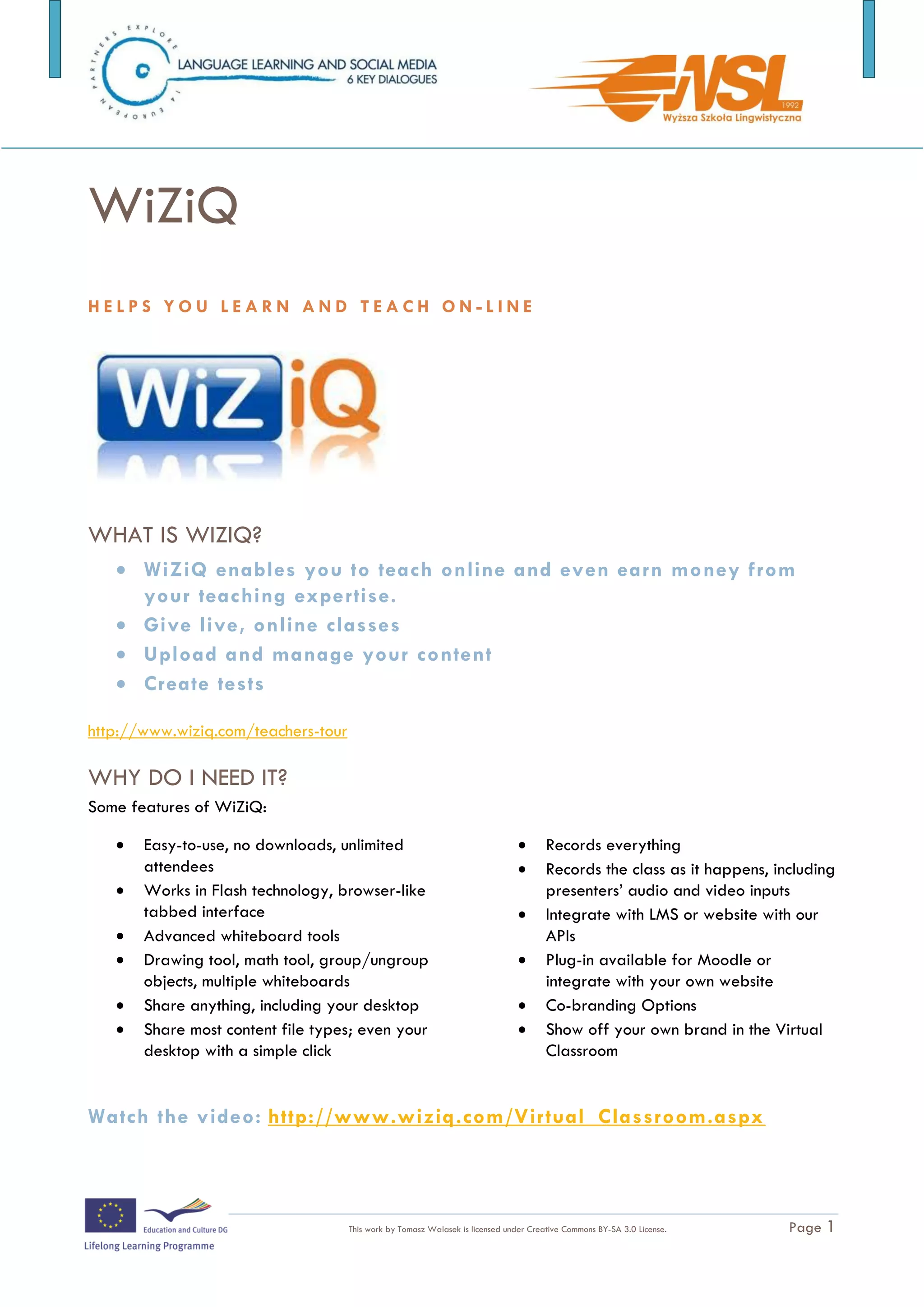 WiZiQ
HELPS YOU LEARN AND TEACH ON-LINE




WHAT IS WIZIQ?
    WiZiQ enables you to teach online and even earn money from
     your teaching expertise.
    Give live, online classes
    Upload and manage your content
    Create tests

http://www.wiziq.com/teachers-tour

WHY DO I NEED IT?
Some features of WiZiQ:

      Easy-to-use, no downloads, unlimited                                          Records everything
       attendees                                                                     Records the class as it happens, including
      Works in Flash technology, browser-like                                        presenters’ audio and video inputs
       tabbed interface                                                              Integrate with LMS or website with our
      Advanced whiteboard tools                                                      APIs
      Drawing tool, math tool, group/ungroup                                        Plug-in available for Moodle or
       objects, multiple whiteboards                                                  integrate with your own website
      Share anything, including your desktop                                        Co-branding Options
      Share most content file types; even your                                      Show off your own brand in the Virtual
       desktop with a simple click                                                    Classroom


The training is funded by the European Commission (Life Long Learning programme, KA2) Languages)

                                     This work by Tomasz Walasek is licensed under Creative Commons BY-SA 3.0 License.   Page 1
 