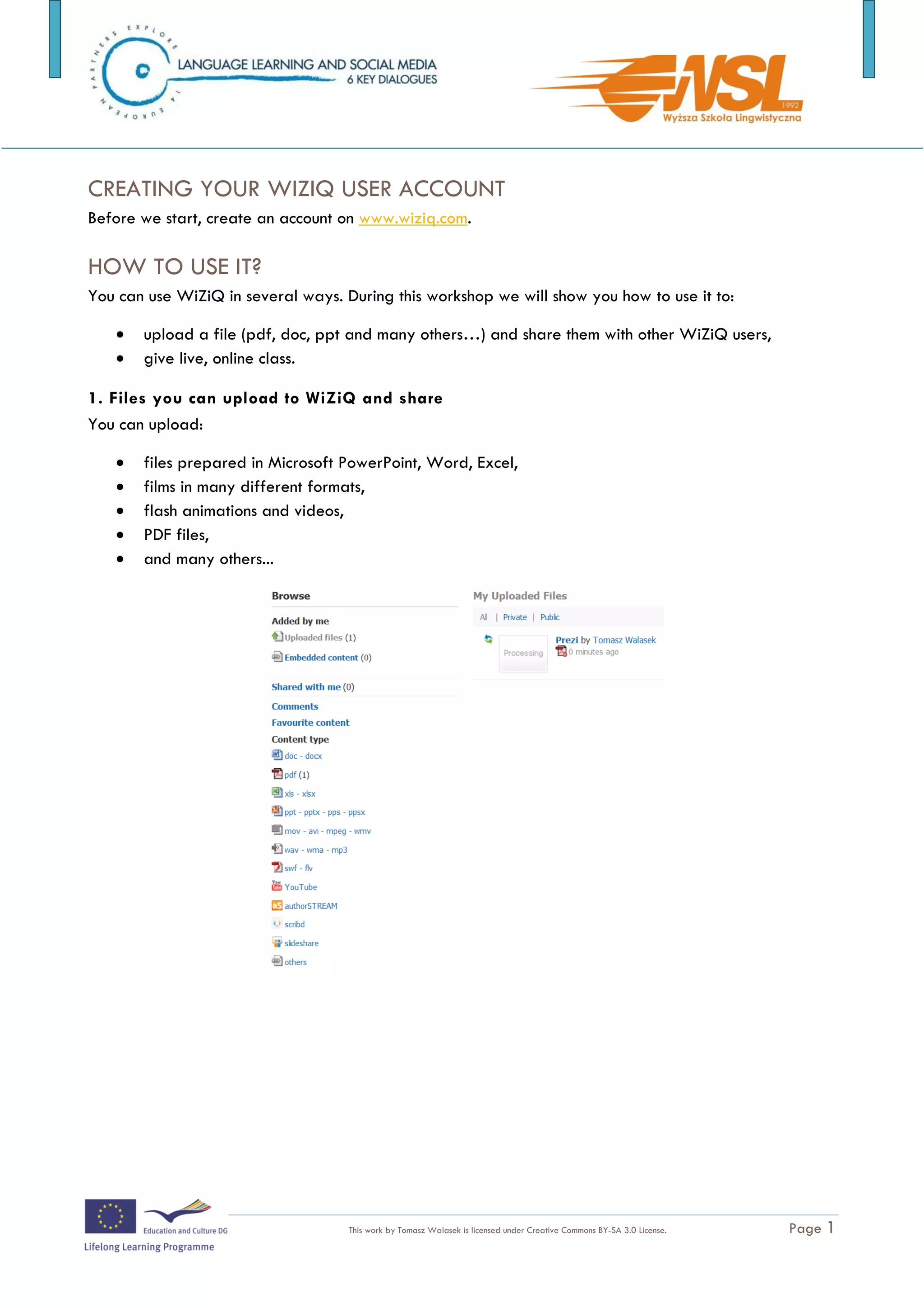 Watch the video: http://www.wiziq.com/Virtual_Classroom.aspx



CREATING YOUR WIZIQ USER ACCOUNT
Before we start, create an account on www.wiziq.com.

HOW TO USE IT?
You can use WiZiQ in several ways. During this workshop we will show you how to use it to:

      upload a file (pdf, doc, ppt and many others…) and share them with other WiZiQ users,
      give live, online class.

1. Files you can upload to WiZiQ and share
You can upload:

      files prepared in Microsoft PowerPoint, Word, Excel,
      films in many different formats,
      flash animations and videos,
      PDF files,
      and many others...




2. To upload a file to WiZiQ:
    1. On your hard disk find a file you want to share
The training is funded by the European Commission (Life Long Learning programme, KA2) Languages)

                                    This work by Tomasz Walasek is licensed under Creative Commons BY-SA 3.0 License.   Page 1
 
