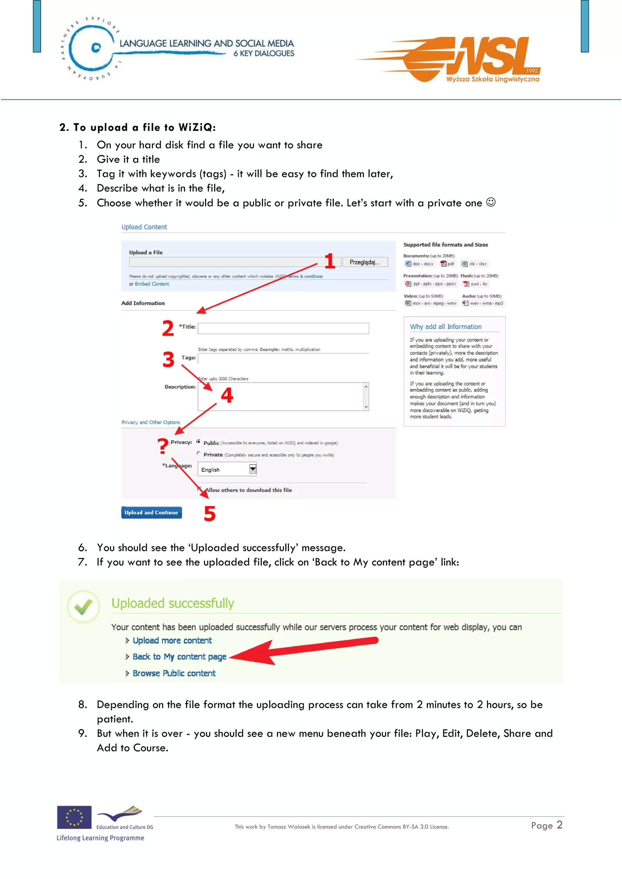 2.   Give it a title
   3.   Tag it with keywords (tags) - it will be easy to find them later,
   4.   Describe what is in the file,
   5.   Choose whether it would be a public or private file. Let’s start with a private one 




3. You should see the ‘Uploaded successfully’ message.

4. If you want to see the uploaded file, click on ‘Back to My content page’ link:




5. Depending on the file format the uploading process can take from 2 minutes to 2 hours,
so be patient.

6. But when it is over - you should see a new menu beneath your file: Play, Edit, Delete,
Share and Add to Course.


The training is funded by the European Commission (Life Long Learning programme, KA2) Languages)

                                     This work by Tomasz Walasek is licensed under Creative Commons BY-SA 3.0 License.   Page 2
 