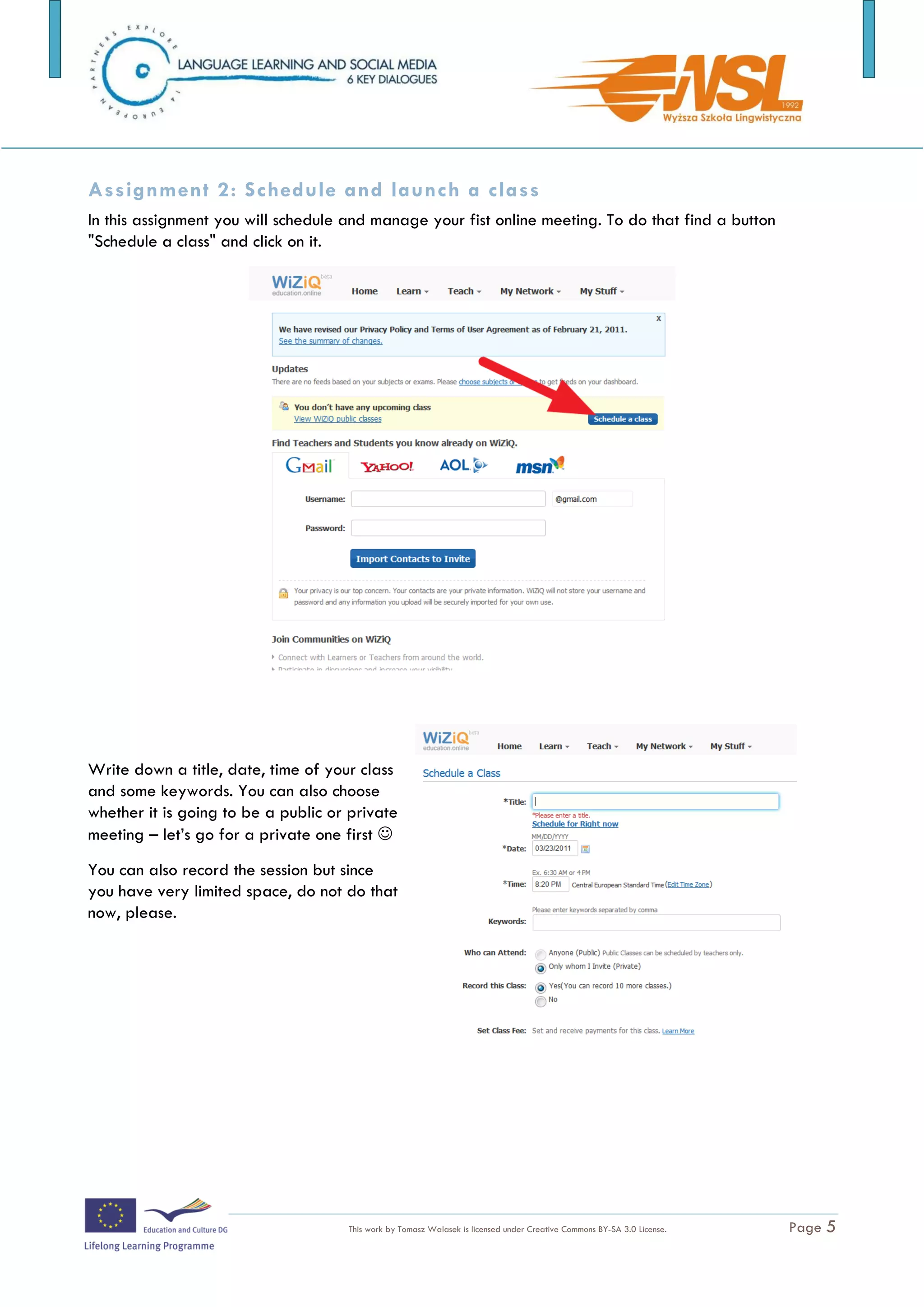 Assignment 2: Schedule and launch a class
In this assignment you will schedule and manage your fist online meeting. To do that find a button
"Schedule a class" and click on it.




Write down a title, date, time of your class
and some keywords. You can also choose
whether it is going to be a public or private
meeting – let’s go for a private one first 
You can also record the session but since
you have very limited space, do not do that
now, please.




The training is funded by the European Commission (Life Long Learning programme, KA2) Languages)

                                     This work by Tomasz Walasek is licensed under Creative Commons BY-SA 3.0 License.   Page 5
 