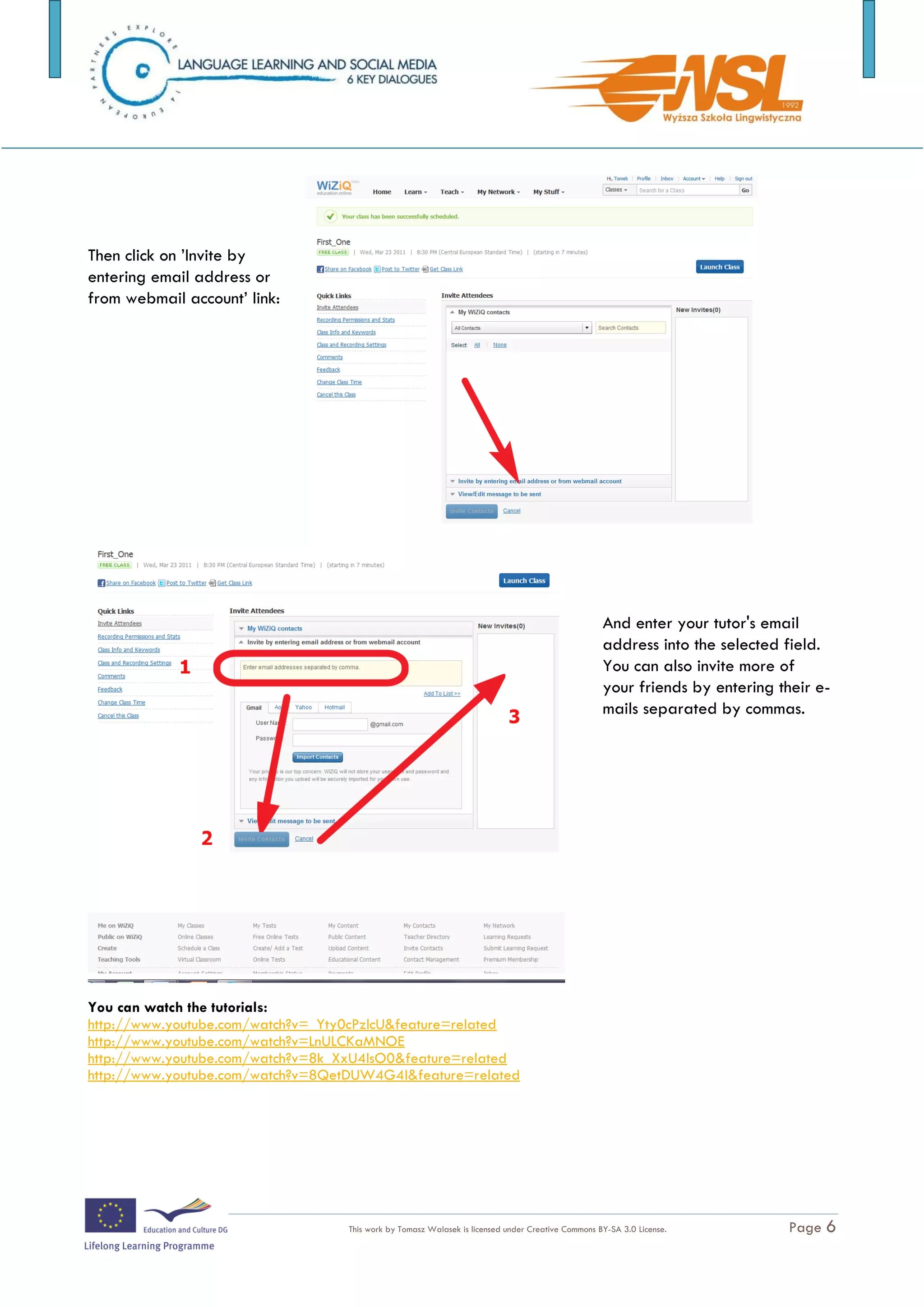Then click on ’Invite by
entering email address or
from webmail account’ link:




                                                                                                    And enter your tutor's email
                                                                                                    address into the selected field.
                                                                                                    You can also invite more of
                                                                                                    your friends by entering their e-
                                                                                                    mails separated by commas.




You can watch the tutorials:
http://www.youtube.com/watch?v=_Yty0cPzlcU&feature=related
http://www.youtube.com/watch?v=LnULCKaMNOE
http://www.youtube.com/watch?v=8k_XxU4lsO0&feature=related
http://www.youtube.com/watch?v=8QetDUW4G4I&feature=related




The training is funded by the European Commission (Life Long Learning programme, KA2) Languages)

                                    This work by Tomasz Walasek is licensed under Creative Commons BY-SA 3.0 License.          Page 6
 