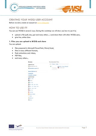 Watch the video: http://www.wiziq.com/Virtual_Classroom.aspx



CREATING YOUR WIZIQ USER ACCOUNT
Before we start, create an account on www.wiziq.com.

HOW TO USE IT?
You can use WiZiQ in several ways. During this workshop we will show you how to use it to:

      upload a file (pdf, doc, ppt and many others…) and share them with other WiZiQ users,
      give live, online class.

1. Files you can upload to WiZiQ and share
You can upload:

      files prepared in Microsoft PowerPoint, Word, Excel,
      films in many different formats,
      flash animations and videos,
      PDF files,
      and many others...




2. To upload a file to WiZiQ:
    1. On your hard disk find a file you want to share
The training is funded by the European Commission (Life Long Learning programme, KA2) Languages)

                                    This work by Tomasz Walasek is licensed under Creative Commons BY-SA 3.0 License.   Page 1
 