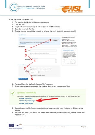 2.   Give it a title
   3.   Tag it with keywords (tags) - it will be easy to find them later,
   4.   Describe what is in the file,
   5.   Choose whether it would be a public or private file. Let’s start with a private one 




3. You should see the ‘Uploaded successfully’ message.

4. If you want to see the uploaded file, click on ‘Back to My content page’ link:




5. Depending on the file format the uploading process can take from 2 minutes to 2 hours,
so be patient.

6. But when it is over - you should see a new menu beneath your file: Play, Edit, Delete,
Share and Add to Course.


The training is funded by the European Commission (Life Long Learning programme, KA2) Languages)

                                     This work by Tomasz Walasek is licensed under Creative Commons BY-SA 3.0 License.   Page 2
 