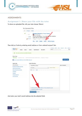 ASSIGNMENTS
Assignment 1: Share your file with the t utor
To share an uploaded file with your tutor choose ‘Share’:




Then click on ‘Invite by entering email address or from webmail account’ link:




And enter your tutor's email address into the selected field:



The training is funded by the European Commission (Life Long Learning programme, KA2) Languages)

                                     This work by Tomasz Walasek is licensed under Creative Commons BY-SA 3.0 License.   Page 3
 