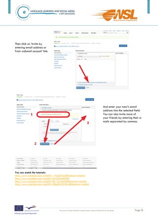 Then click on ’Invite by
entering email address or
from webmail account’ link:




                                                                                                    And enter your tutor's email
                                                                                                    address into the selected field.
                                                                                                    You can also invite more of
                                                                                                    your friends by entering their e-
                                                                                                    mails separated by commas.




You can watch the tutorials:
http://www.youtube.com/watch?v=_Yty0cPzlcU&feature=related
http://www.youtube.com/watch?v=LnULCKaMNOE
http://www.youtube.com/watch?v=8k_XxU4lsO0&feature=related
http://www.youtube.com/watch?v=8QetDUW4G4I&feature=related




The training is funded by the European Commission (Life Long Learning programme, KA2) Languages)

                                    This work by Tomasz Walasek is licensed under Creative Commons BY-SA 3.0 License.          Page 6
 