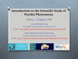 Introduction to the Scientific Study of
Psychic Phenomena
Nancy L. Zingrone, PhD
www.theazire.org
The AZIRE Learning Center in Second Life
SLURL: http://maps.secondlife.com/secondlife/Madhupak/153/89/60
www.rhineeducationcenter.org
The Rhine Research Center in Second Life:
SLURL: http://maps.secondlife.com/secondlife/Madhupak/44/161/84
 