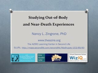 Studying Out-of-Body
and Near-Death Experiences
Nancy L. Zingrone, PhD
www.theazire.org
The AZIRE Learning Center in Second Life
SLURL: http://maps.secondlife.com/secondlife/Madhupak/153/89/60
 