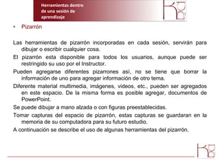 Herramientas dentro  de una sesión de aprendizajePizarrónLas herramientas de pizarrón incorporadas en cada sesión, servirán para dibujar o escribir cualquier cosa.El pizarrón esta disponible para todos los usuarios, aunque puede ser restringido su uso por el Instructor.Pueden agregarse diferentes pizarrones así, no se tiene que borrar la información de uno para agregar información de otro tema.Diferente material multimedia, imágenes, videos, etc., pueden ser agregados en este espacio. De la misma forma es posible agregar, documentos de PowerPoint.Se puede dibujar a mano alzada o con figuras preestablecidas.Tomar capturas del espacio de pizarrón, estas capturas se guardaran en la memoria de su computadora para su futuro estudio.A continuación se describe el uso de algunas herramientas del pizarrón.