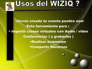 Usos del WIZIQ ? Una  vez creada tu cuenta puedes usar  Esta herramienta para :  Impartir clases virtuales con Audio / video Conferencias ( y grabarlas ) Realizar exámenes  Compartir Recursos 