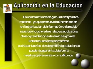Aplicación en la Educación Es una herramienta de gran utilidad para los  maestros,  ya que promueve la Sincronización  en la distribución de información en la red de  usuarios y lo convierte en algo parecido a una  clase o presentación en línea en tiempo real.  Entre los usos para los maestros  podría ser tutorías, donde también los estudiantes  pueden buscar en la plataforma  maestros que les asistan con sus cursos .  