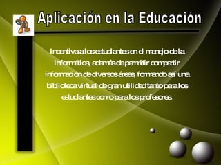 Aplicación en la Educación Incentiva a los estudiantes en el manejo de la informática, además de permitir compartir información de diversos áreas, formando así una biblioteca virtual de gran utilidad tanto para los estudiantes como para los profesores. 