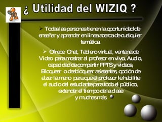 ¿ Utilidad del WIZIQ ? Todas las personas tienen la oportunidad de  enseñar y aprender en línea acerca de cualquier temática  Ofrece  Chat, Tablero virtual, ventana de  Video  para mostrar al profesor en vivo, Audio,  capacidad de compartir PPTS y videos,  Bloquear  o desbloquear asistentes, opción de  alzar la mano  para que el profesor le habilite  el audio del estudiante para todo el público,  extender el tiempo de la clase  y muchas más . 