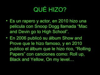 QUÉ HIZO?
• Es un rapero y actor, en 2010 hizo una
pelicula con Snoop Dogg llamada “Mac
and Devin go to High School”.
• En 2006 publicó su álbum Show and
Prove que le hizo famoso, y en 2010
publico el álbum que le hizo rico, “Rolling
Papers” con canciones como: Roll up,
Black and Yellow, On my level…