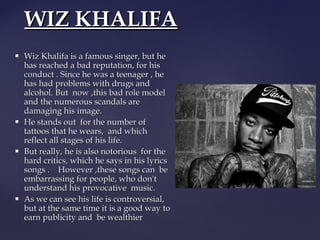 WIZ KHALIFA








Wiz Khalifa is a famous singer, but he
has reached a bad reputation, for his
conduct . Since he was a teenager , he
has had problems with drugs and
alcohol. But now ,this bad role model
and the numerous scandals are
damaging his image.
He stands out for the number of
tattoos that he wears, and which
reflect all stages of his life.
But really, he is also notorious for the
hard critics, which he says in his lyrics
songs . However ,these songs can be
embarrassing for people, who don't
understand his provocative music.
As we can see his life is controversial,
but at the same time it is a good way to
earn publicity and be wealthier

 
