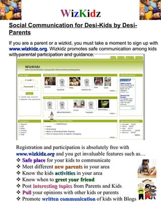 W i z K i d z Social Communication for Desi-Kids by Desi-Parents   If you are a parent or a wizkid, you must take a moment to sign up with  www.wizkidz.org . Wizkidz promotes safe communication among kids with parental participation and guidance.  Registration and participation is absolutely free with  www. wizkidz .org  and you get invaluable features such as…     Safe place  for your kids to communicate    Meet different  new parents  in your area    Know the kids  activities  in your area    Know when to  greet your friend    Post  interesting topics  from Parents and Kids    Poll  your opinions with other kids or parents    Promote  written communication  of kids with Blogs 