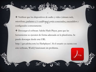.
 Verificar que los dispositivos de audio y video (cámara web,
micrófono, parlantes y/o audífonos) estén conectados, encendidos y
configurados correctamente.
 Descargar el software Adobe Flash Player, para que las
herramientas se ejecuten de forma adecuada en la plataforma. Se
puede descargar desde esta URL
http://get.adobe.com/es/flashplayer/. Si el usuario ya cuenta con
este software, WiziQ funcionará sin problema.
 