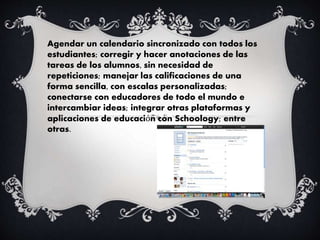 Agendar un calendario sincronizado con todos los
estudiantes; corregir y hacer anotaciones de las
tareas de los alumnos, sin necesidad de
repeticiones; manejar las calificaciones de una
forma sencilla, con escalas personalizadas;
conectarse con educadores de todo el mundo e
intercambiar ideas; integrar otras plataformas y
aplicaciones de educación con Schoology; entre
otras.
 