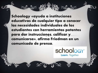 Schoology «ayuda a instituciones
educativas de cualquier tipo a conocer
las necesidades individuales de los
estudiantes con herramientas potentes
para dar instrucciones, calificar y
comunicarse», afirma Friedman en un
comunicado de prensa.
 