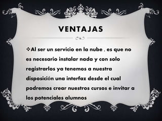 VENTAJAS
Al ser un servicio en la nube , es que no
es necesario instalar nada y con solo
registrarlos ya tenemos a nuestra
disposición una interfaz desde el cual
podremos crear nuestros cursos e invitar a
los potenciales alumnos
 
