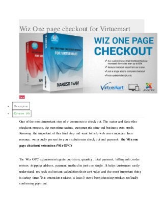 Wiz One page checkout for Virtuemart
Sale!
 Description
 Reviews (4)
One of the most important step of e-commerce is check out. The easier and faster the
checkout process, the moretime saving, customer pleasing and business gets profit.
Knowing the important of this final step and want to help web users increase their
revenue, we proudly present to you a solution in check out and payment: the Wiz one
page checkout extension (Wiz OPC)
The Wiz OPC extension integrate quotation, quantity, total payment, billing info, order
review, shipping address, payment method in just one single . It helps customers easily
understand, recheck and instant calculation their cart value and the most important thing
is saving time. This extension reduces at least 3 steps from choosing product to finally
confirming payment.
Ajax pop up for login fogot password to enhance customer experience
 