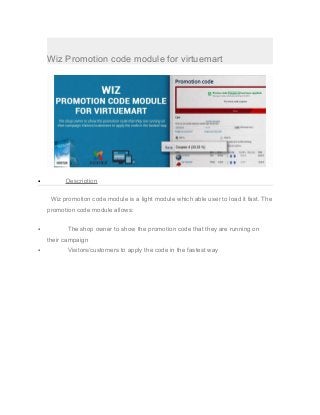 Wiz Promotion code module for virtuemart
• Description
Wiz promotion code module is a light module which able user to load it fast. The
promotion code module allows:
• The shop owner to show the promotion code that they are running on
their campaign
• Visitors/customers to apply the code in the fastest way
 