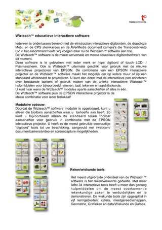 Wizteach™ educatieve interactieve software

Iedereen is ondertussen bekend met de eInstruction interactieve digiborden, de draadloze
Mobi, en de CPS stemkastjes en de AVerMedia document camera's die Transcontinenta
BV in het assortiment heeft. Wij voegen daar nu de Wizteach™ software aan toe.
De Wizteach™ software is de meest universele en meest educatieve digibordsoftware van
dit moment.
Deze software is te gebruiken met ieder merk en type digibord of touch LCD- /
Plasmascherm. Ook is Wizteach™ uitermate geschikt voor gebruik met de nieuwe
interactieve projectoren van EPSON. De combinatie van een EPSON interactieve
projector en de Wizteach™ software maakt het mogelijk om op iedere muur of op een
standaard whiteboard te projecteren. U kunt dan direct met de interactieve pen annoteren
over bestaande content of gebruik maken van de unieke interactieve Wizteach™
hulpmiddelen voor bijvoorbeeld rekenen, taal, tekenen en aardrijkskunde.
U kunt naar wens de Wizteach™ modules aparte aanschaffen of alles in één.
De Wizteach™ software plus de EPSON interactieve projector is de
ideale combinatie voor ieder leslokaal!

Modulaire opbouw:
Doordat de Wizteach™ software modulair is opgebouwd, kunt u
alleen die toolbars aanschaffen waar u behoefte aan heeft. Zo
kunt u bijvoorbeeld alleen de standaard teken toolbar
aanschaffen voor gebruik in combinatie met de EPSON
interactieve projector. U heeft zo de meest gebruikte eenvoudige
“digibord” tools tot uw beschikking, aangevuld met (webcam/
documentcamera)video en screencapture mogelijkheden.




                                    Reken/wiskunde tools:

                                     Het meest uitgebreide onderdeel van de Wizteach™
                                     software is het reken/wiskunde gedeelte. Met maar
                                     liefst 34 interactieve tools heeft u meer dan genoeg
                                     hulpmiddelen om de meest voorkomende
                                     rekenkundige zaken te verduidelijken en te
                                     demonstreren. De wiskunde tools zijn opgesplitst in
                                     vijf kerngebieden: cijfers, meetgereedschappen,
                                     Geometrie, Grafieken en data/Wiskunde en Games.
 