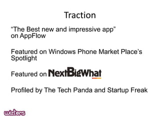 Traction
The Best new and impressive app
on AppFlow
Featured on Windows Phone Market Places
Spotlight
Featured on
Profiled by The Tech Panda and Startup Freak

 