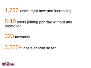 1,766 users right now and increasing

5-10 users joining per day without any
promotion

323 networks
3,500+ posts shared so far

 