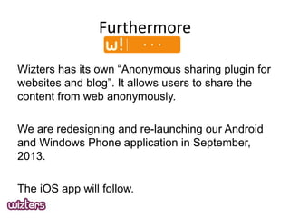 Furthermore
Wizters has its own Anonymous sharing plugin for
websites and blog. It allows users to share the
content from web anonymously.

We are redesigning and re-launching our Android
and Windows Phone application in September,
2013.
The iOS app will follow.

 