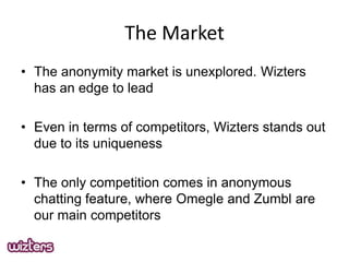 The Market
? The anonymity market is unexplored. Wizters
has an edge to lead
? Even in terms of competitors, Wizters stands out
due to its uniqueness
? The only competition comes in anonymous
chatting feature, where Omegle and Zumbl are
our main competitors

 