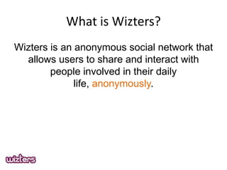 What is Wizters?
Wizters is an anonymous social network that
allows users to share and interact with
people involved in their daily
life, anonymously.

 