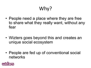 Why?
? People need a place where they are free
to share what they really want, without any
fear

? Wizters goes beyond this and creates an
unique social ecosystem
? People are fed up of conventional social
networks

 