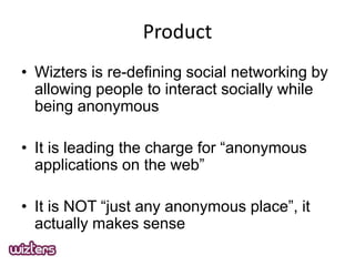 Product
? Wizters is re-defining social networking by
allowing people to interact socially while
being anonymous

? It is leading the charge for anonymous
applications on the web
? It is NOT just any anonymous place, it
actually makes sense

 