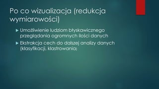 Po co wizualizacja (redukcja
wymiarowości)
 Umożliwienie ludziom błyskawicznego
przeglądania ogromnych ilości danych
 Ekstrakcja cech do dalszej analizy danych
(klasyfikacji, klastrowania)
 