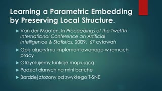 Learning a Parametric Embedding
by Preserving Local Structure.
 Van der Maaten. In Proceedings of the Twelfth
International Conference on Artificial
Intelligence & Statistics, 2009. 67 cytowań
 Opis algorytmu implementowanego w ramach
pracy
 Otrzymujemy funkcje mapującą
 Podział danych na mini batche
 Bardziej złożony od zwykłego T-SNE
 