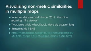 Visualizing non-metric similarities
in multiple maps
 Van der Maaten and Hinton, 2012. Machine
learning, 19 cytowań
 Tworzenie wielu wizualizacji, które się uzupełniają
 Rozszerzenie T-SNE
 http://homepage.tudelft.nl/19j49/multiplemaps/
Multiple_maps_t-SNE/Multiple_maps_t-SNE.html
 