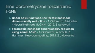 Inne parametryczne rozszerzenia
T-SNE
 Linear basis-function t-sne for fast nonlinear
dimensionality reduction - A Gisbrecht, B Mokbel
- Neural Networks (IJCNN), 2012, 8 cytowań
 Parametric nonlinear dimensionality reduction
using kernel t-SNE - A Gisbrecht, A Schulz, B
Hammer, Neurocomputing, 2015, 2 cytowania
 