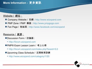 More Information  -  更多資訊 Website /  網站 :  Company Website /  官網 :  http://www.wizxpand.com   PMP Zone / PMP  專區 :  http://www.pmpgogo.com   Fan Page /  粉絲頁 :  http://www.facebook.com/wizxpand Resource /  資源 :  Discussion Form /  討論區 :  http://forum.wizxpand.com   PMP® Exam Lesson Learn /  考上心得  http://forum.wizxpand.com/index.php?board=5.0 Upcoming Class Schedule /  近期教育訓練  http://www.wizxpand.com/category/1/20 