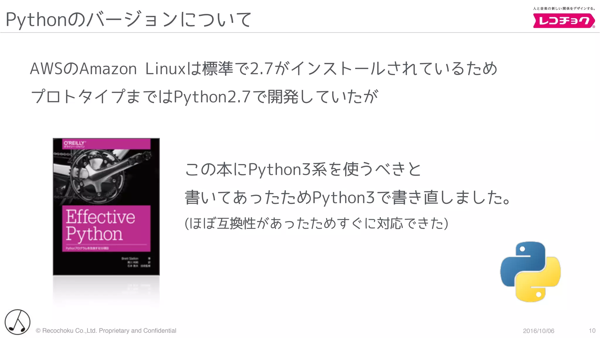 © Recochoku Co.,Ltd. Proprietary and Conﬁdential 2016/10/06
Pythonのバージョンについて
10
AWSのAmazon Linuxは標準で2.7がインストールされているため
プロトタイプまではPython2.7で開発していたが
この本にPython3系を使うべきと
書いてあったためPython3で書き直しました。
(ほぼ互換性があったためすぐに対応できた)
 