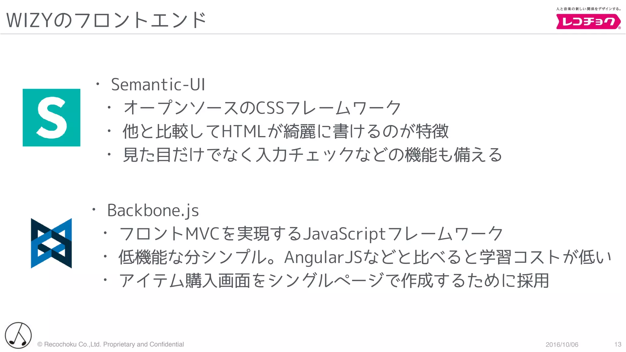 © Recochoku Co.,Ltd. Proprietary and Conﬁdential 2016/10/06
WIZYのフロントエンド
13
• Semantic-UI
• オープンソースのCSSフレームワーク
• 他と比較してHTMLが綺麗に書けるのが特徴
• 見た目だけでなく入力チェックなどの機能も備える
• Backbone.js
• フロントMVCを実現するJavaScriptフレームワーク
• 低機能な分シンプル。AngularJSなどと比べると学習コストが低い
• アイテム購入画面をシングルページで作成するために採用
 
