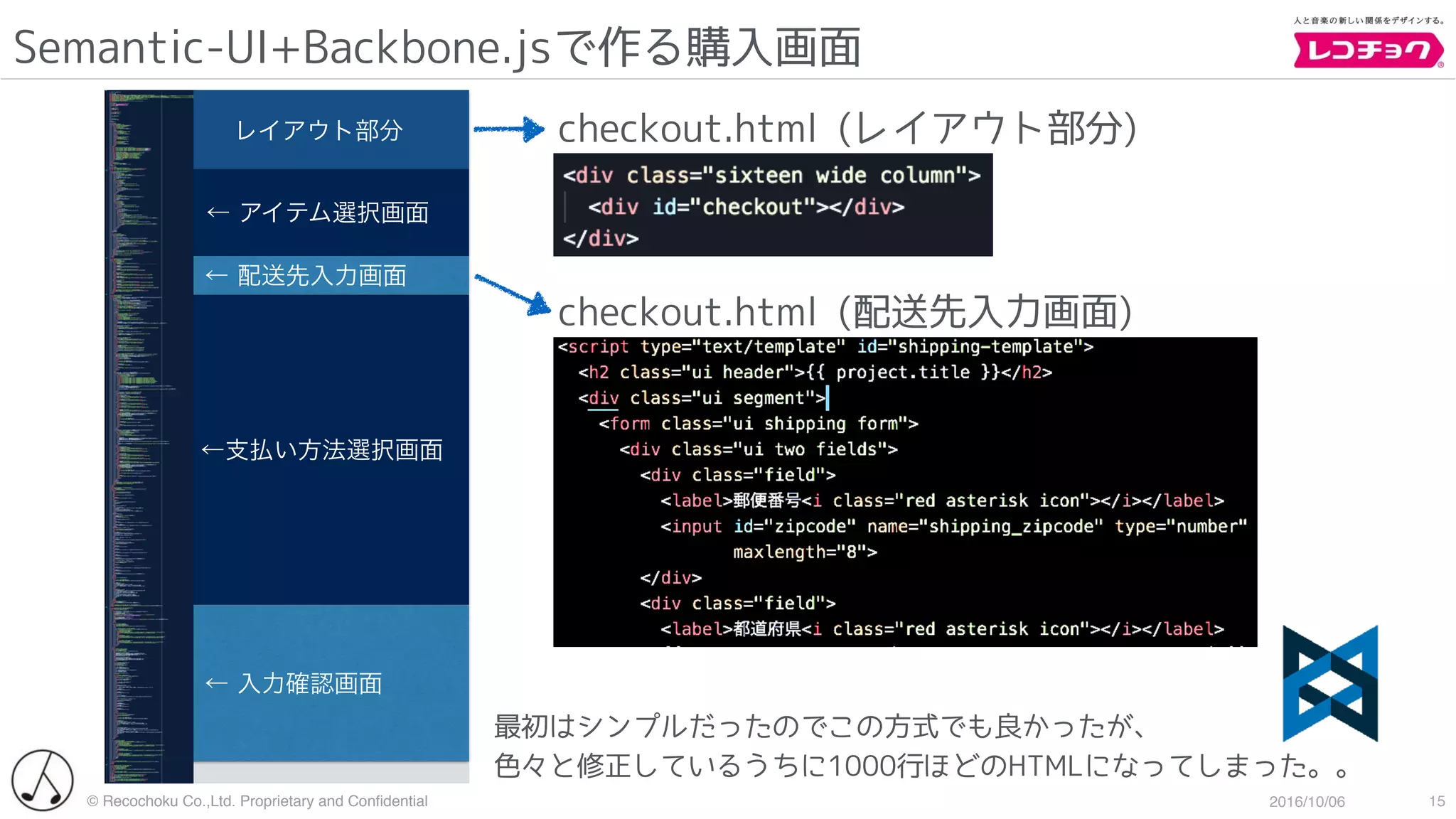 © Recochoku Co.,Ltd. Proprietary and Conﬁdential 2016/10/06
  レイアウト部分
Semantic-UI+Backbone.jsで作る購入画面
15
checkout.html (レイアウト部分)
  ← アイテム選択画面
 ← 配送先入力画面
   ←支払い方法選択画面
← 入力確認画面
checkout.html (配送先入力画面)
最初はシンプルだったのでこの方式でも良かったが、
色々と修正しているうちに1000行ほどのHTMLになってしまった。。
 