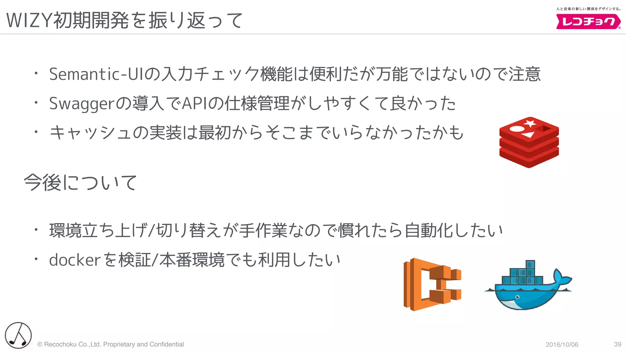 © Recochoku Co.,Ltd. Proprietary and Conﬁdential 2016/10/06
WIZY初期開発を振り返って
39
• Semantic-UIの入力チェック機能は便利だが万能ではないので注意
• Swaggerの導入でAPIの仕様管理がしやすくて良かった
• キャッシュの実装は最初からそこまでいらなかったかも
今後について
• 環境立ち上げ/切り替えが手作業なので慣れたら自動化したい
• dockerを検証/本番環境でも利用したい
 