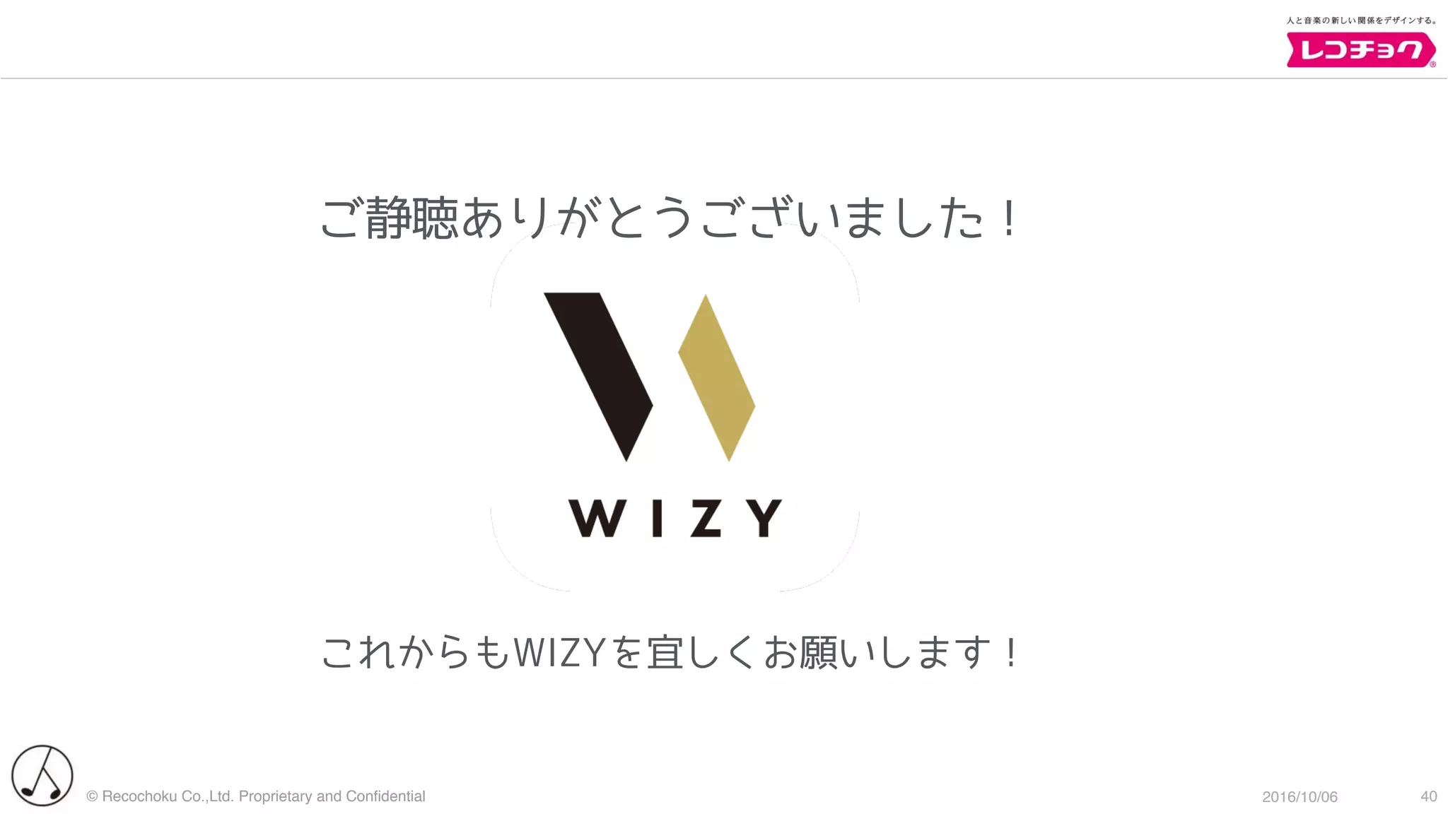 © Recochoku Co.,Ltd. Proprietary and Conﬁdential 2016/10/06 40
これからもWIZYを宜しくお願いします！
ご静聴ありがとうございました！
 