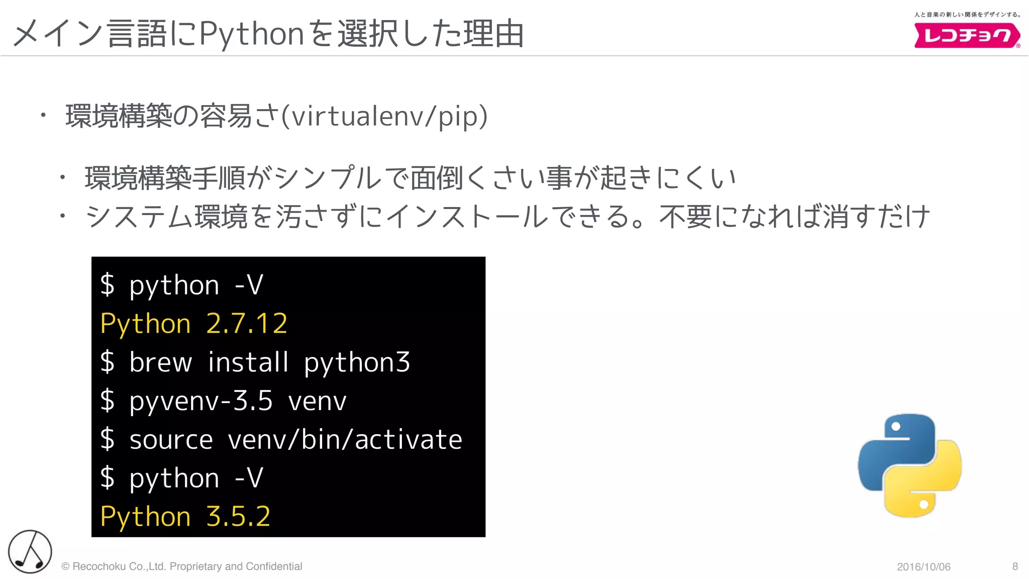 © Recochoku Co.,Ltd. Proprietary and Conﬁdential 2016/10/06
メイン言語にPythonを選択した理由
8
• 環境構築の容易さ(virtualenv/pip)
• 環境構築手順がシンプルで面倒くさい事が起きにくい
• システム環境を汚さずにインストールできる。不要になれば消すだけ
$ python -V
Python 2.7.12
$ brew install python3
$ pyvenv-3.5 venv
$ source venv/bin/activate
$ python -V
Python 3.5.2
 