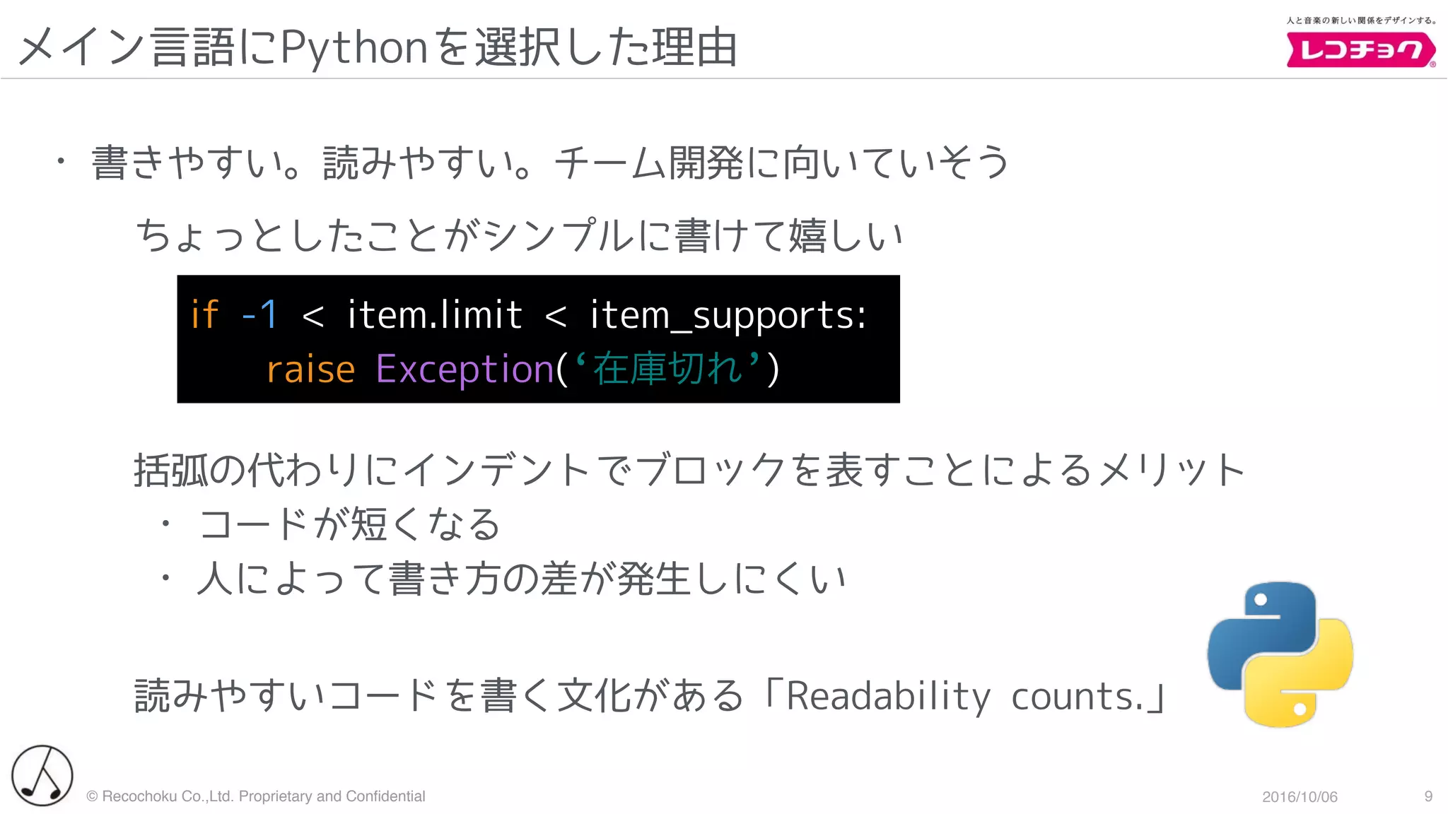 © Recochoku Co.,Ltd. Proprietary and Conﬁdential 2016/10/06
メイン言語にPythonを選択した理由
9
• 書きやすい。読みやすい。チーム開発に向いていそう
ちょっとしたことがシンプルに書けて嬉しい
括弧の代わりにインデントでブロックを表すことによるメリット
• コードが短くなる
• 人によって書き方の差が発生しにくい
読みやすいコードを書く文化がある「Readability counts.」
if -1 < item.limit < item_supports:
raise Exception(‘在庫切れ’)
 